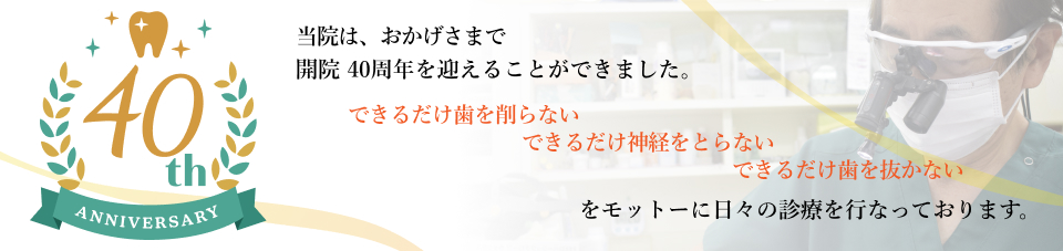 当院は、おかげさまで開院40周年を迎えることが出来ました。　できるだけ歯を削らない　できるだけ神経をとらない　できるだけ歯を抜かないをモットーに日々の診療を行っております